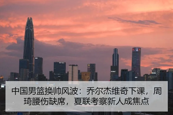 中国男篮换帅风波：乔尔杰维奇下课，周琦腰伤缺席，夏联考察新人成焦点