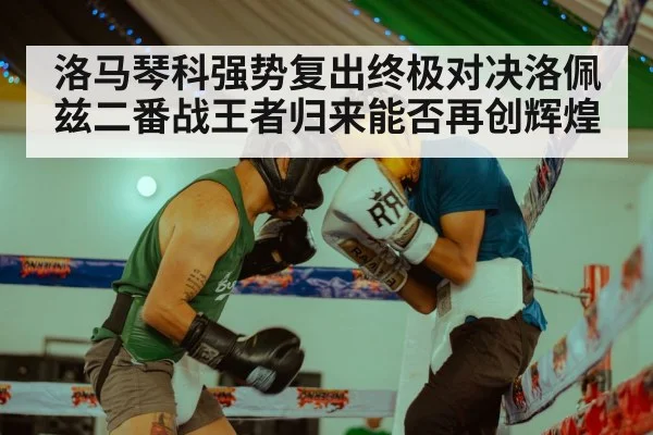 洛马琴科强势复出终极对决洛佩兹二番战王者归来能否再创辉煌